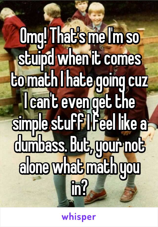 Omg! That's me I'm so stuipd when it comes to math I hate going cuz I can't even get the simple stuff I feel like a dumbass. But, your not alone what math you in?