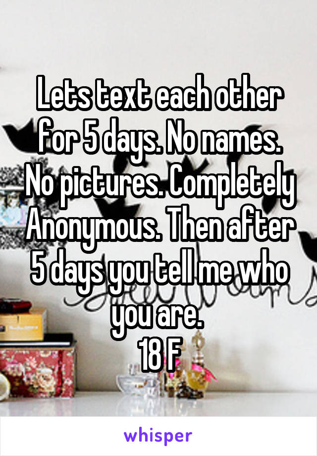 Lets text each other for 5 days. No names. No pictures. Completely Anonymous. Then after 5 days you tell me who you are. 
18 F