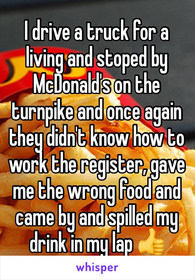 I drive a truck for a living and stoped by McDonald's on the turnpike and once again they didn't know how to work the register, gave me the wrong food and came by and spilled my drink in my lap 👍