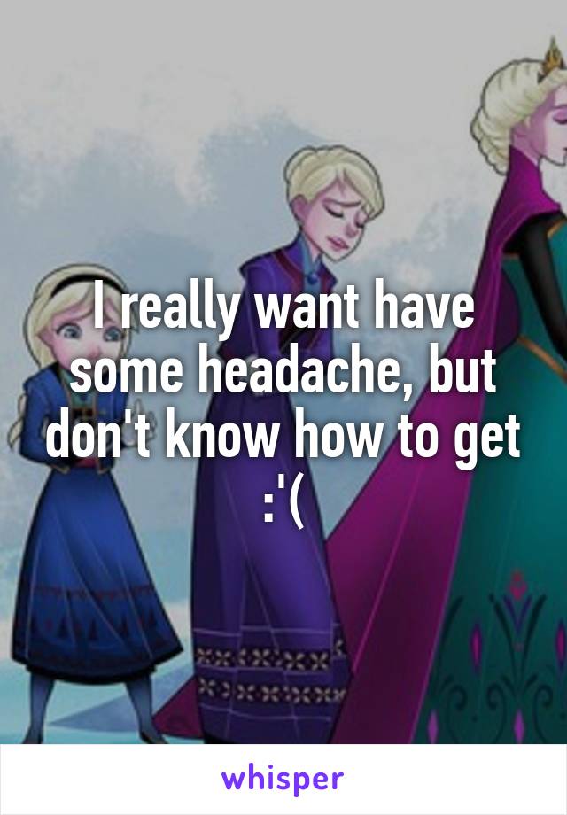 I really want have some headache, but don't know how to get :'(