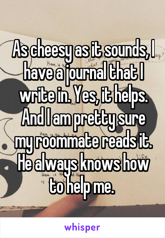 As cheesy as it sounds, I have a journal that I write in. Yes, it helps. And I am pretty sure my roommate reads it. He always knows how to help me. 