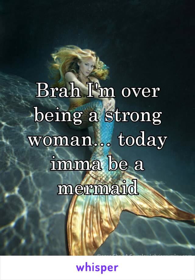 Brah I'm over being a strong woman… today imma be a mermaid