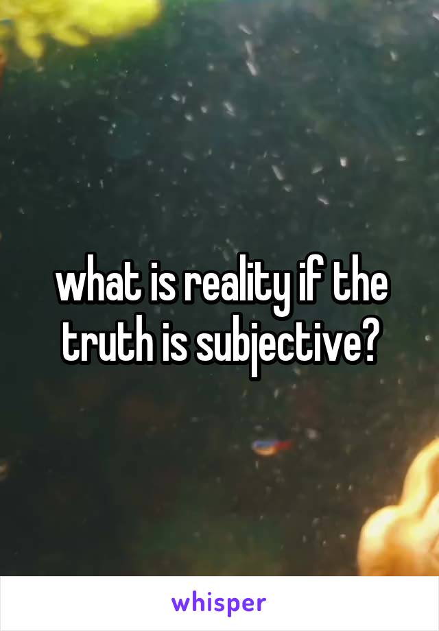 what is reality if the truth is subjective?