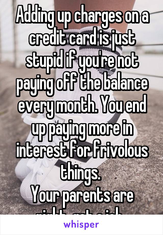 Adding up charges on a credit card is just stupid if you're not paying off the balance every month. You end up paying more in interest for frivolous things. 
Your parents are right, get a job. 