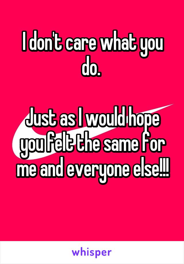 I don't care what you do. 

Just as I would hope you felt the same for me and everyone else!!!

