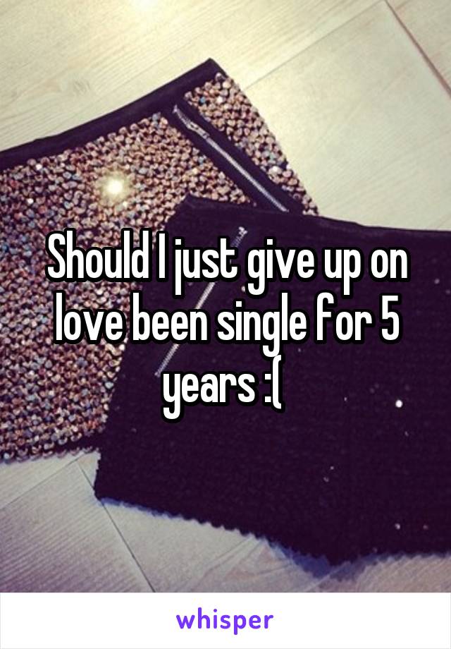 Should I just give up on love been single for 5 years :( 