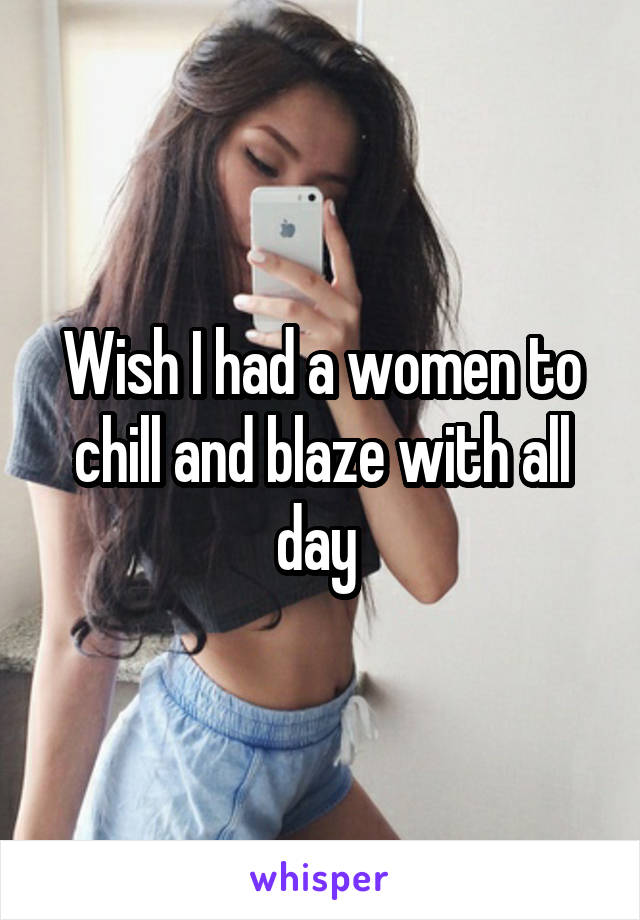 Wish I had a women to chill and blaze with all day 