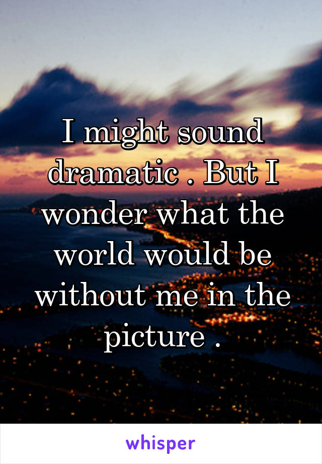 I might sound dramatic . But I wonder what the world would be without me in the picture .