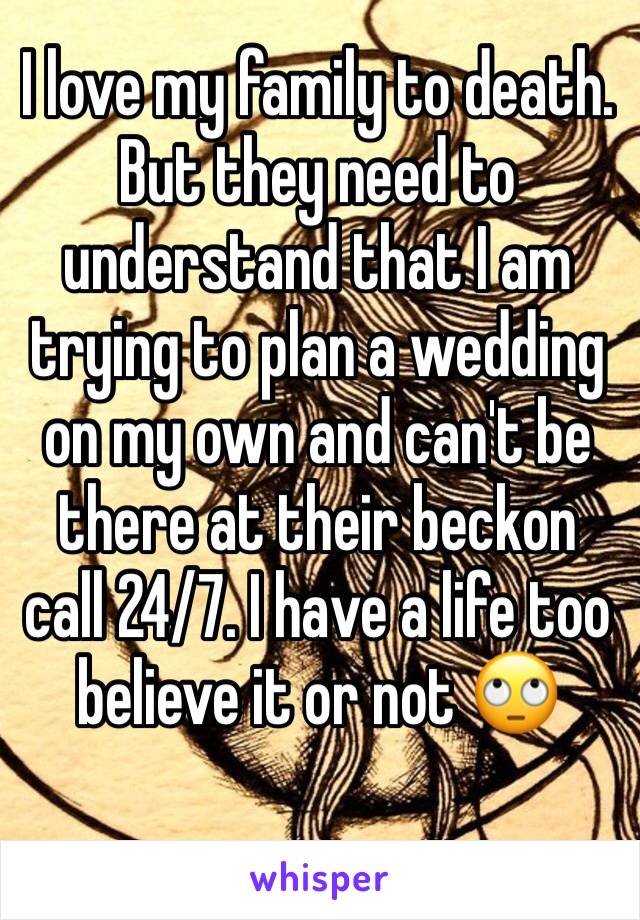 I love my family to death. But they need to understand that I am trying to plan a wedding on my own and can't be there at their beckon call 24/7. I have a life too believe it or not 🙄