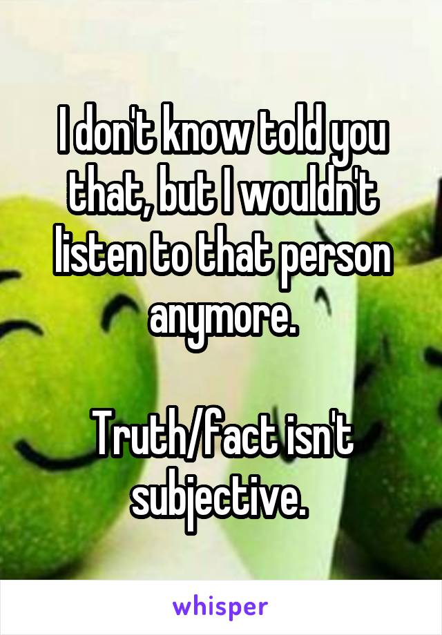 I don't know told you that, but I wouldn't listen to that person anymore.

Truth/fact isn't subjective. 