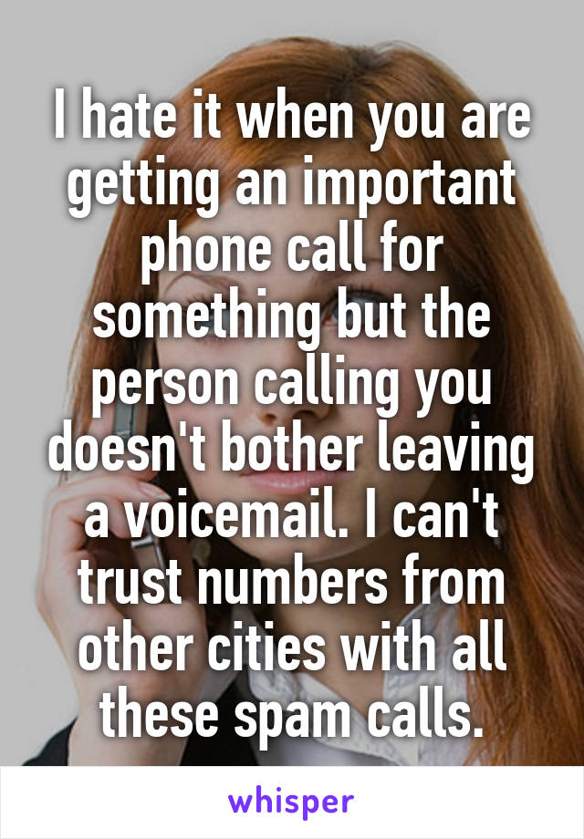 I hate it when you are getting an important phone call for something but the person calling you doesn't bother leaving a voicemail. I can't trust numbers from other cities with all these spam calls.