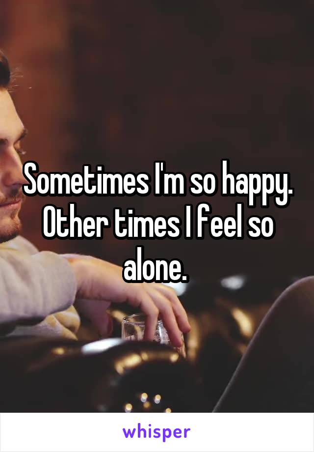 Sometimes I'm so happy. Other times I feel so alone. 