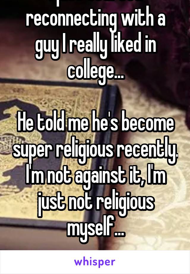 I just started reconnecting with a guy I really liked in college...

He told me he's become super religious recently. I'm not against it, I'm just not religious myself...

What do I do? 