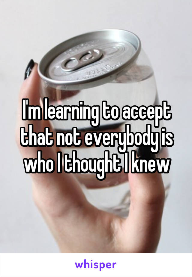 I'm learning to accept that not everybody is who I thought I knew