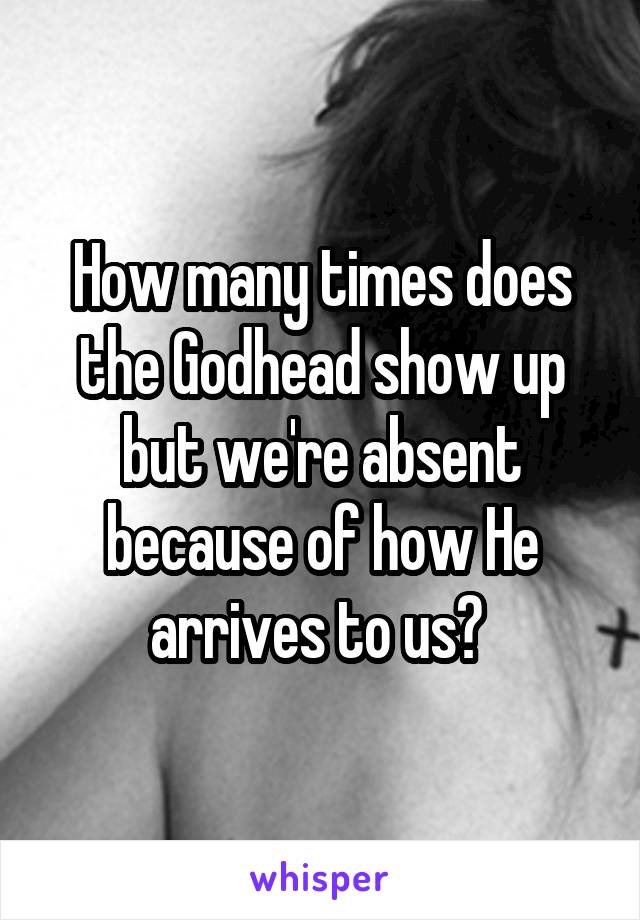 How many times does the Godhead show up but we're absent because of how He arrives to us? 