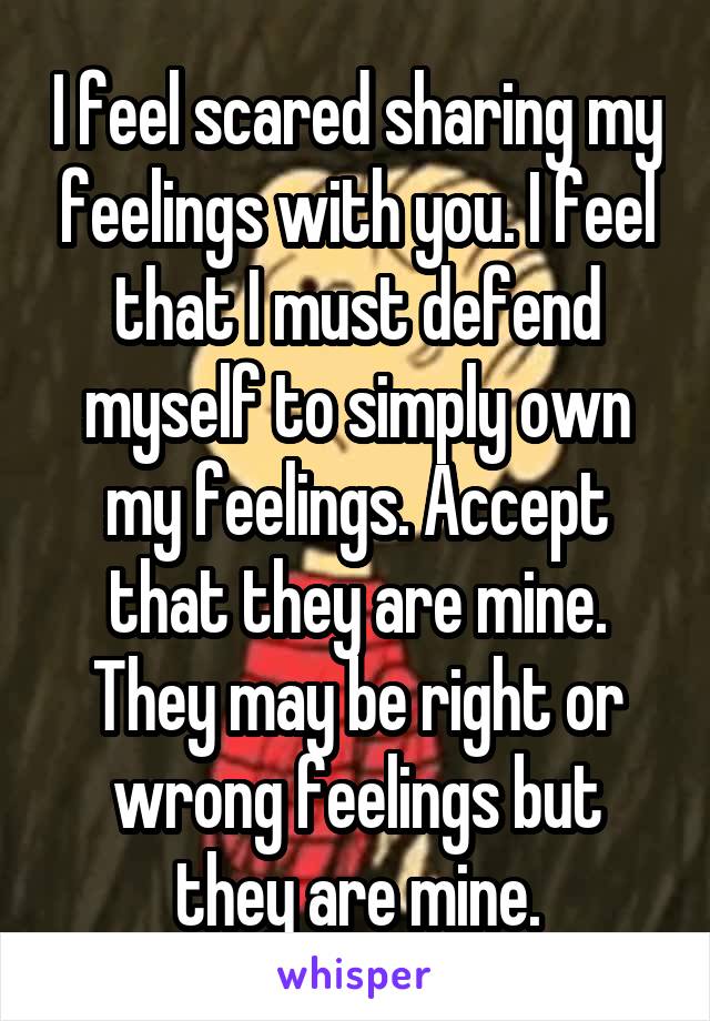 I feel scared sharing my feelings with you. I feel that I must defend myself to simply own my feelings. Accept that they are mine. They may be right or wrong feelings but they are mine.