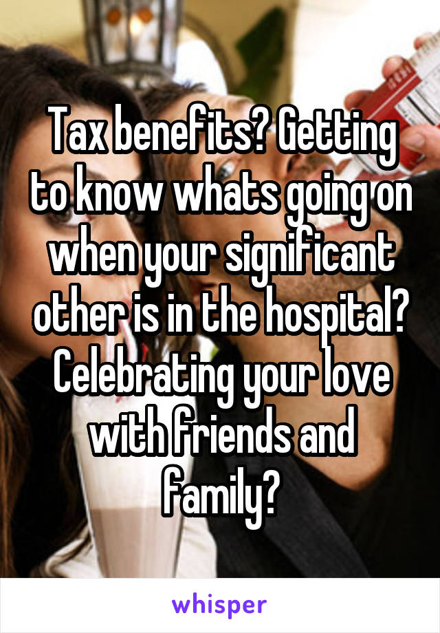 Tax benefits? Getting to know whats going on when your significant other is in the hospital? Celebrating your love with friends and family?