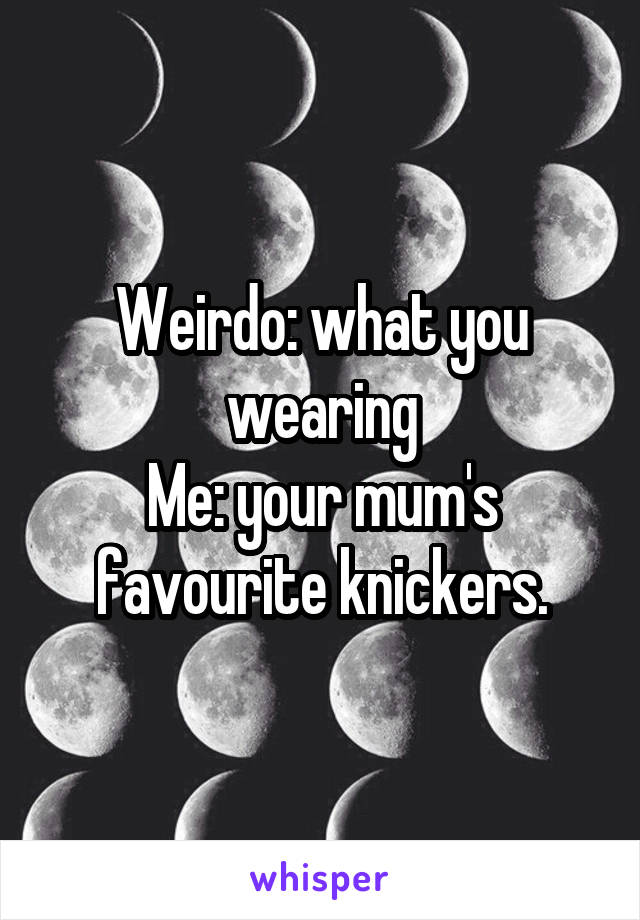 Weirdo: what you wearing
Me: your mum's favourite knickers.