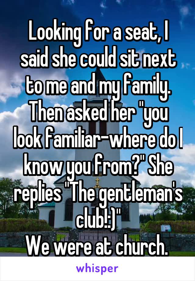 Looking for a seat, I said she could sit next to me and my family. Then asked her "you look familiar-where do I know you from?" She replies "The gentleman's club!:)"
We were at church. 