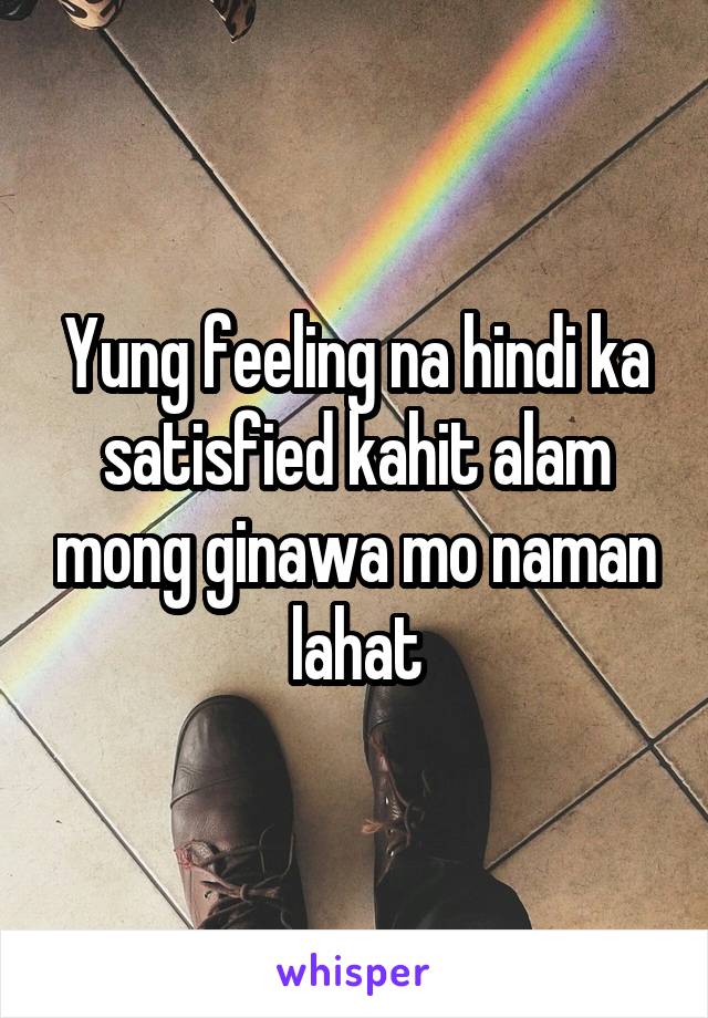 Yung feeling na hindi ka satisfied kahit alam mong ginawa mo naman lahat