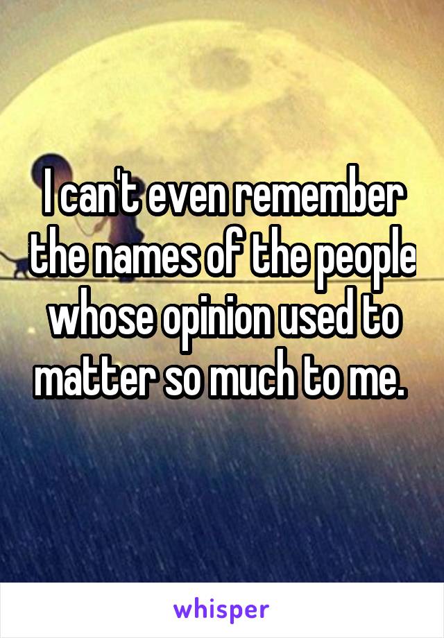 I can't even remember the names of the people whose opinion used to matter so much to me. 
