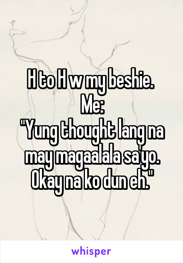 H to H w my beshie. 
Me:
"Yung thought lang na may magaalala sa'yo. Okay na ko dun eh."