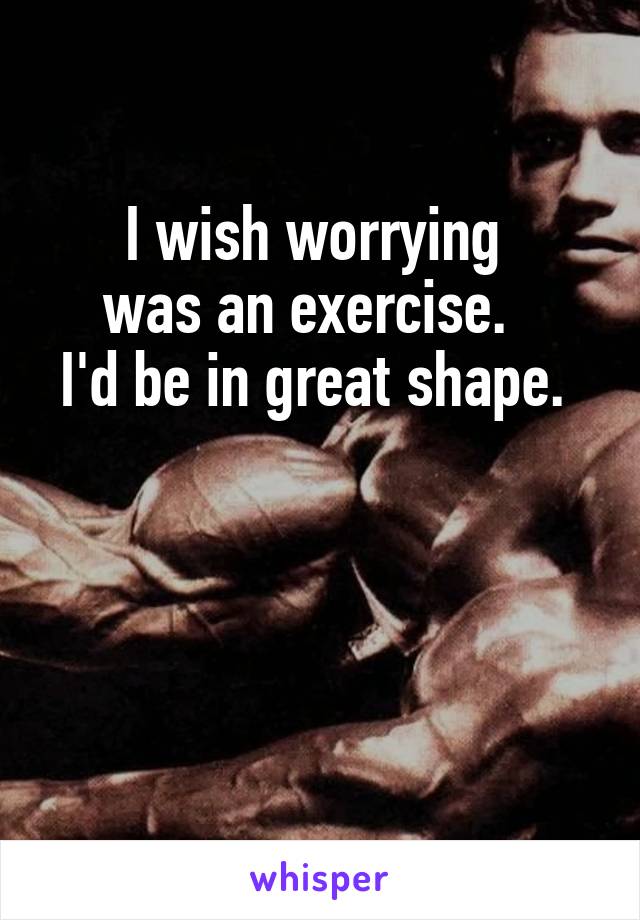 I wish worrying 
was an exercise.  
I'd be in great shape. 



