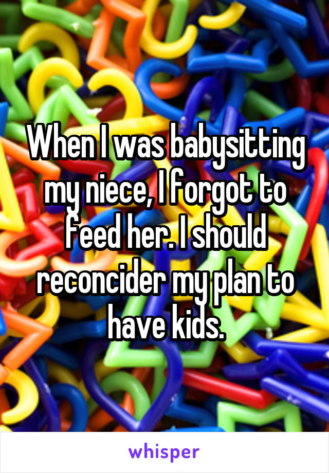 When I was babysitting my niece, I forgot to feed her. I should reconcider my plan to have kids.