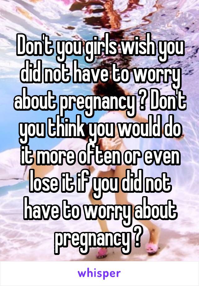 Don't you girls wish you did not have to worry about pregnancy ? Don't you think you would do it more often or even lose it if you did not have to worry about pregnancy ? 