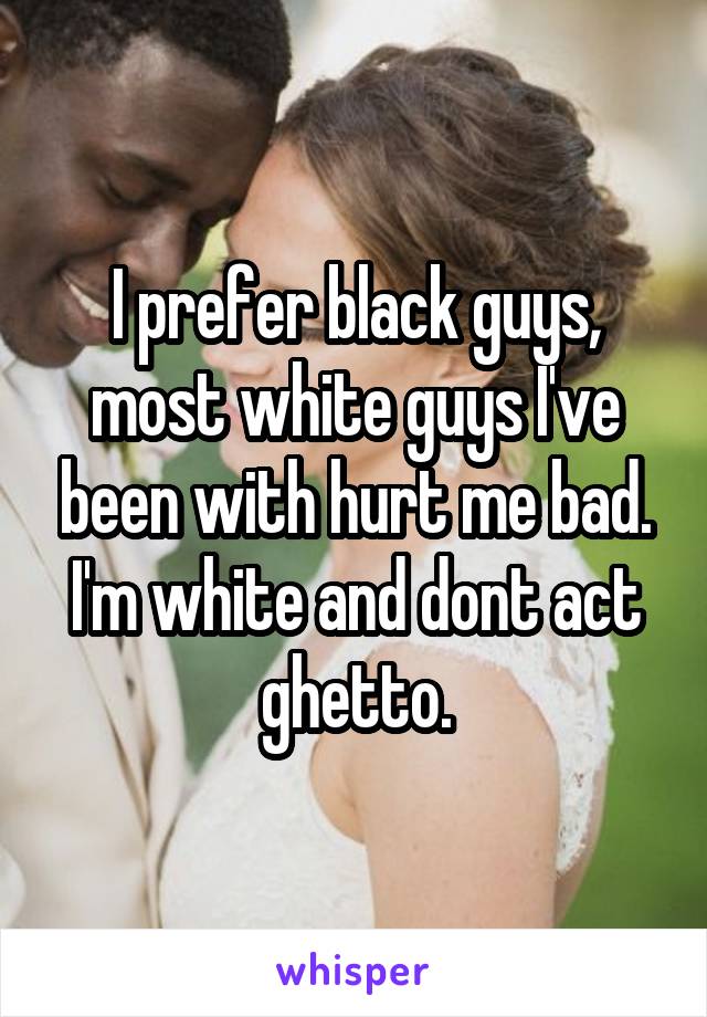 I prefer black guys, most white guys I've been with hurt me bad.
I'm white and dont act ghetto.