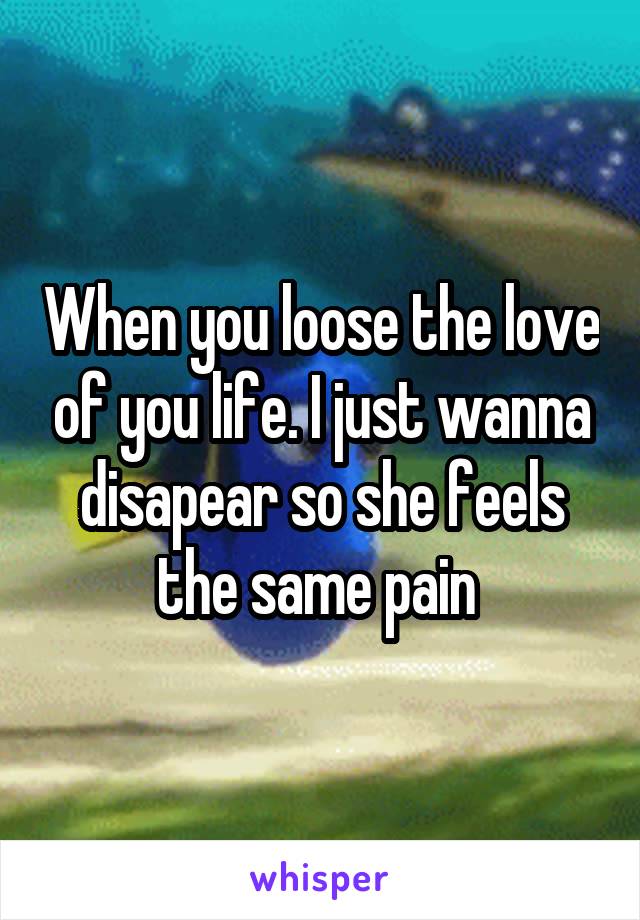 When you loose the love of you life. I just wanna disapear so she feels the same pain 