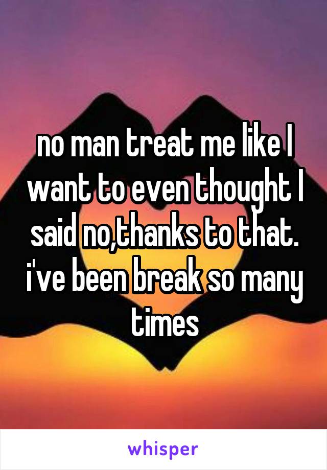 no man treat me like I want to even thought I said no,thanks to that. i've been break so many times