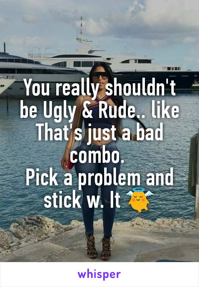 You really shouldn't be Ugly & Rude.. like That's just a bad combo. 
Pick a problem and stick w. It 👼