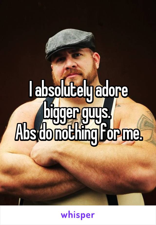 

I absolutely adore bigger guys. 
Abs do nothing for me.