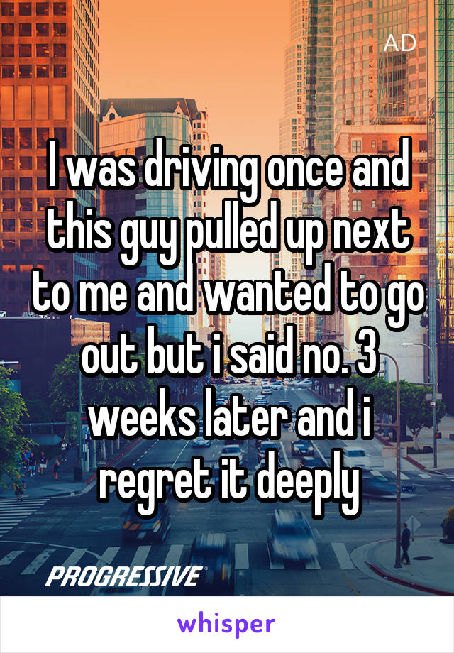 I was driving once and this guy pulled up next to me and wanted to go out but i said no. 3 weeks later and i regret it deeply