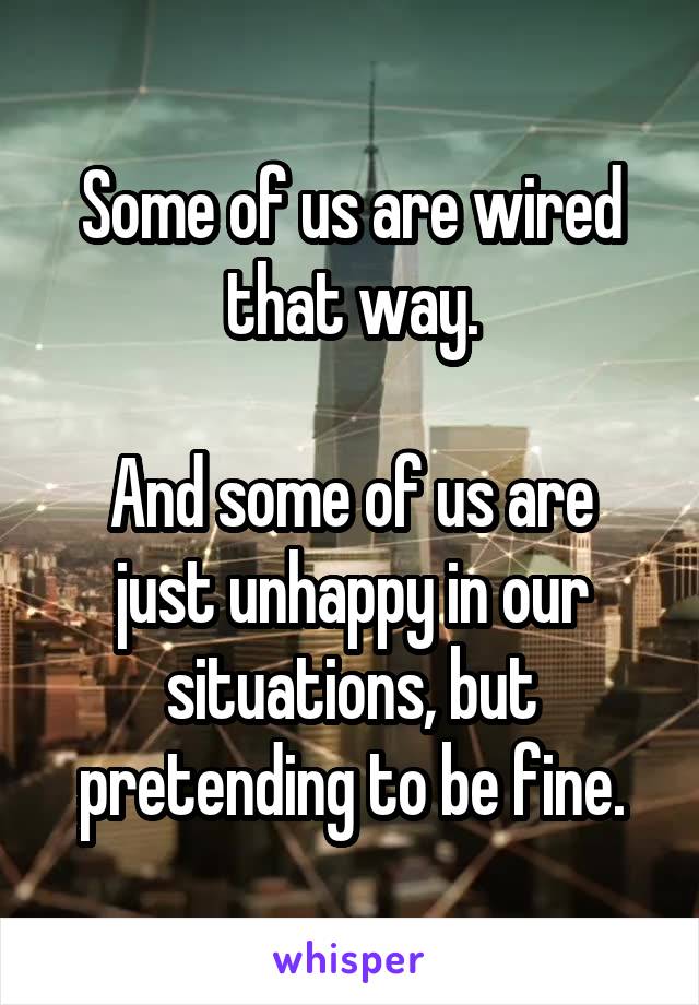 Some of us are wired that way.

And some of us are just unhappy in our situations, but pretending to be fine.