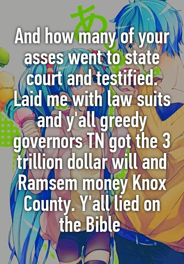 And how many of your asses went to state court and testified. Laid me with law suits and y'all greedy governors TN got the 3 trillion dollar will and Ramsem money Knox County. Y'all lied on the Bible 