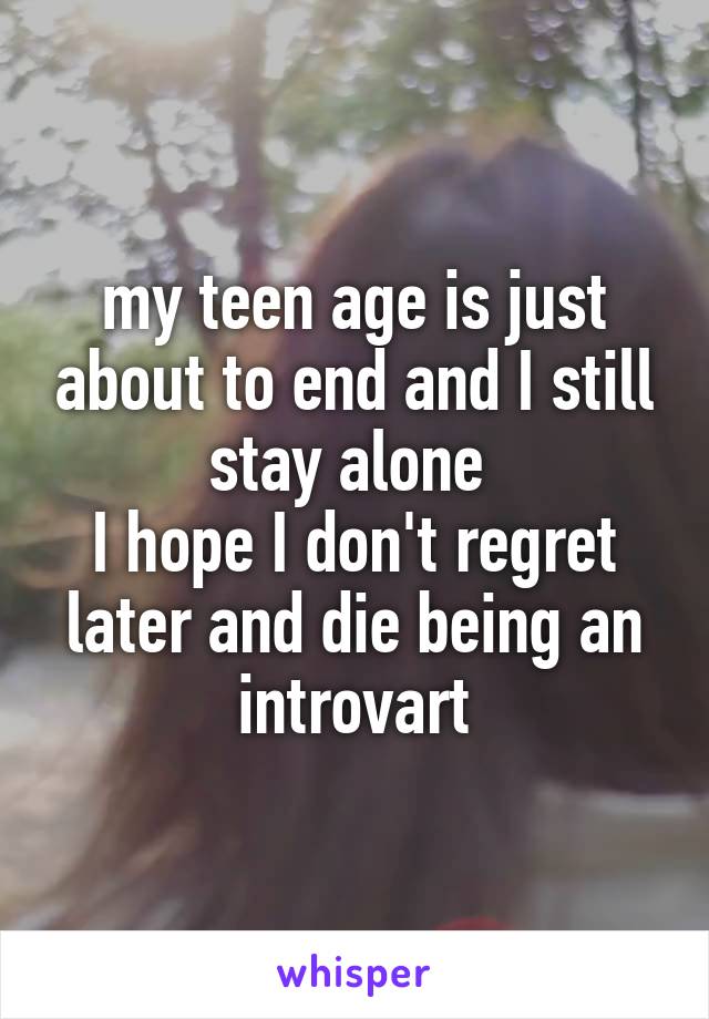 my teen age is just about to end and I still stay alone 
I hope I don't regret later and die being an introvart