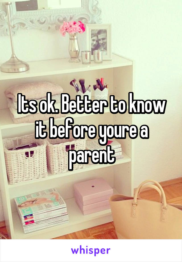 Its ok. Better to know it before youre a parent