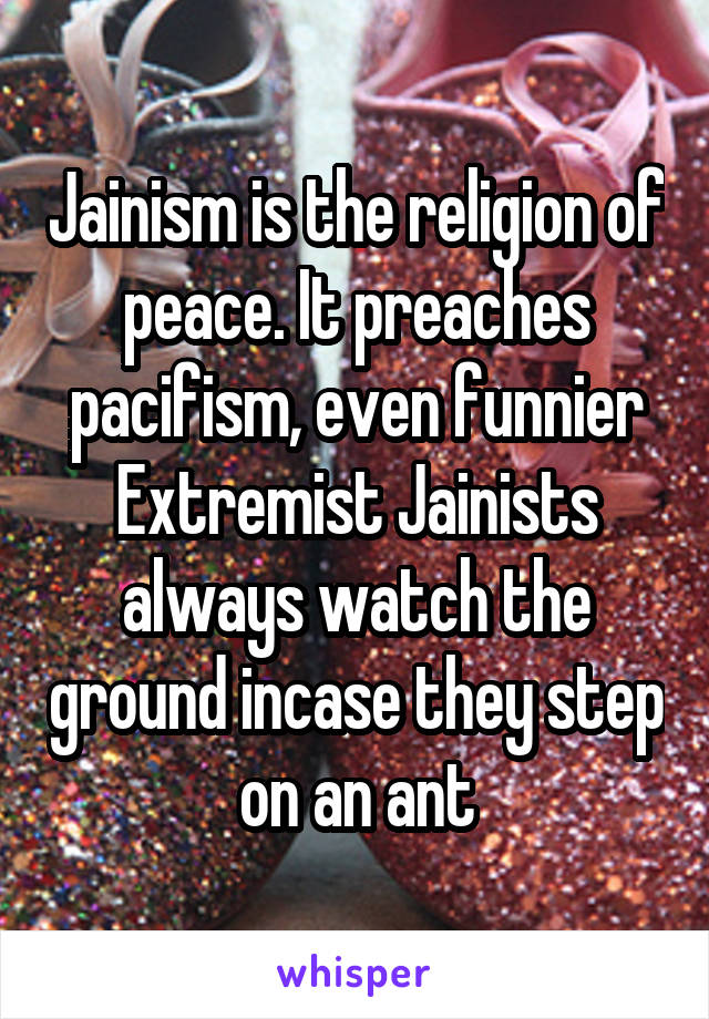 Jainism is the religion of peace. It preaches pacifism, even funnier Extremist Jainists always watch the ground incase they step on an ant