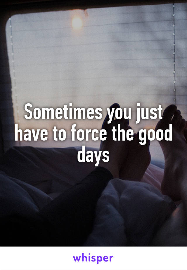 Sometimes you just have to force the good days