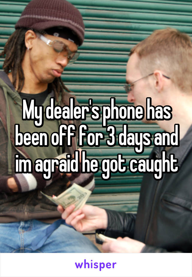 My dealer's phone has been off for 3 days and im agraid he got caught