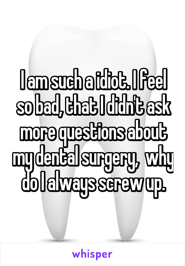 I am such a idiot. I feel so bad, that I didn't ask more questions about my dental surgery,  why do I always screw up.