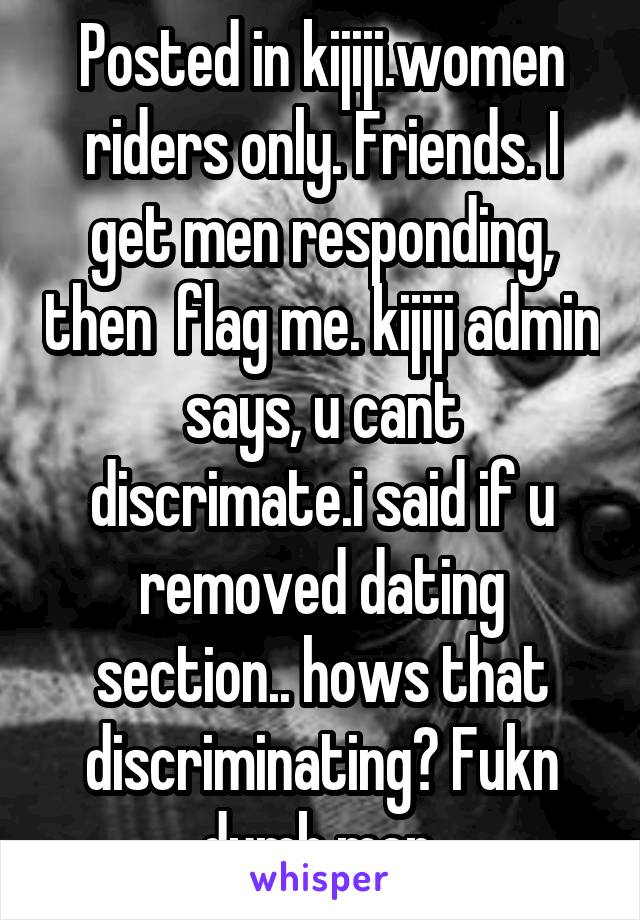 Posted in kijiji.women riders only. Friends. I get men responding, then  flag me. kijiji admin says, u cant discrimate.i said if u removed dating section.. hows that discriminating? Fukn dumb men.