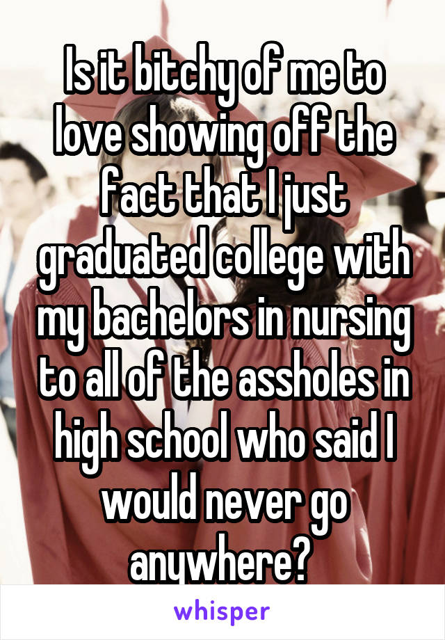 Is it bitchy of me to love showing off the fact that I just graduated college with my bachelors in nursing to all of the assholes in high school who said I would never go anywhere? 