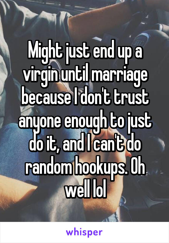 Might just end up a virgin until marriage because I don't trust anyone enough to just do it, and I can't do random hookups. Oh well lol