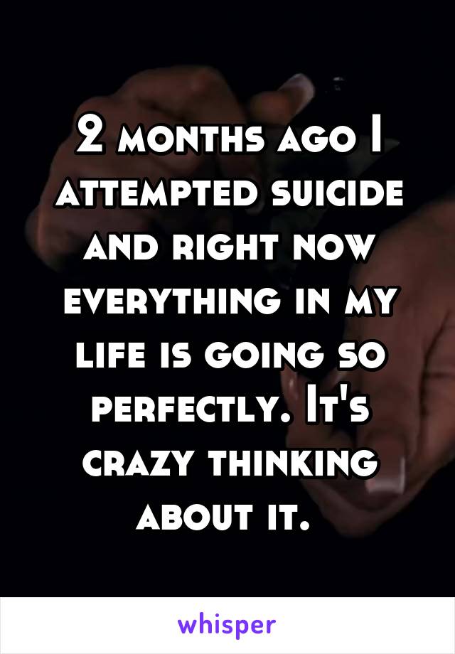 2 months ago I attempted suicide and right now everything in my life is going so perfectly. It's crazy thinking about it. 