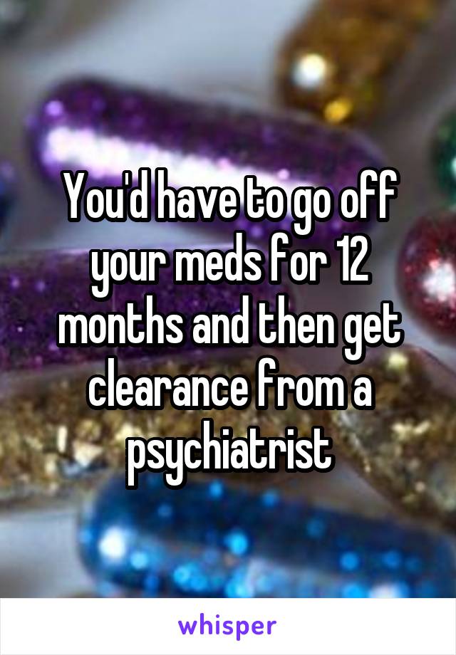 You'd have to go off your meds for 12 months and then get clearance from a psychiatrist