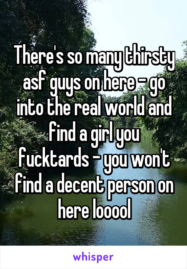 There's so many thirsty asf guys on here - go into the real world and find a girl you fucktards - you won't find a decent person on here looool