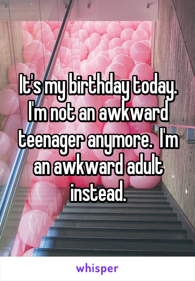 It's my birthday today. I'm not an awkward teenager anymore.  I'm an awkward adult instead.